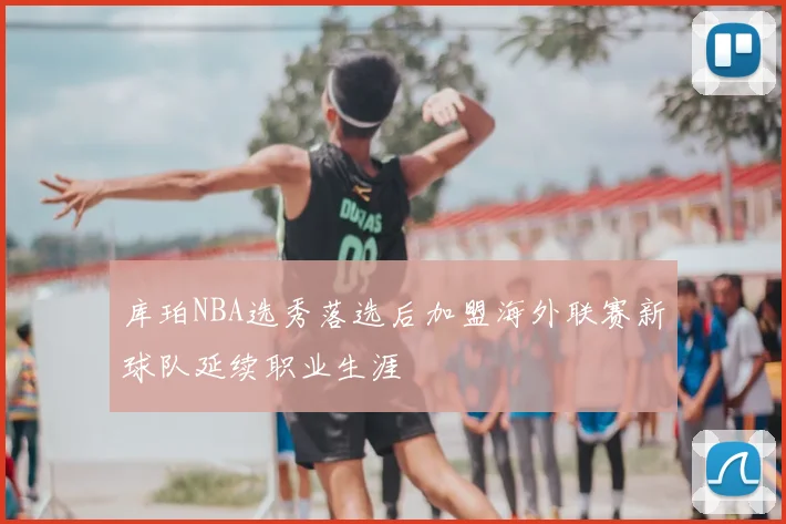 库珀NBA选秀落选后加盟海外联赛新球队延续职业生涯