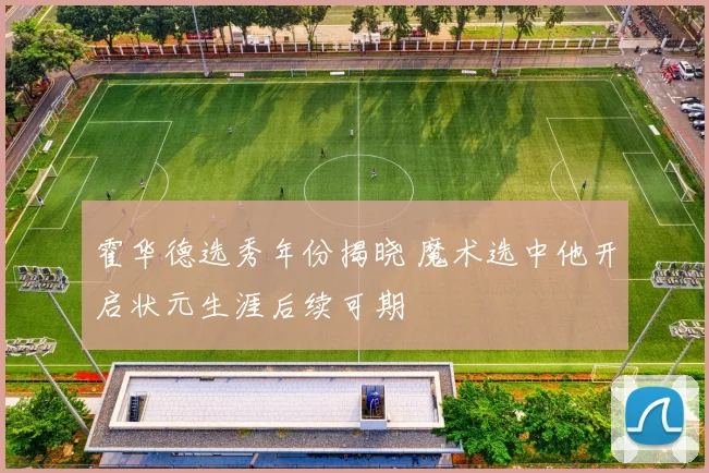 霍华德选秀年份揭晓 魔术选中他开启状元生涯后续可期