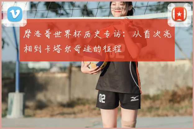 摩洛哥世界杯历史专访:从首次亮相到卡塔尔奇迹的征程