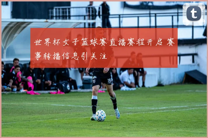 世界杯女子篮球赛直播赛程开启 赛事转播信息引关注