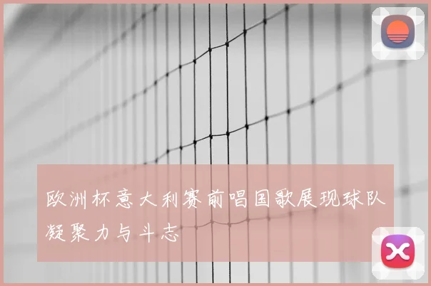 欧洲杯意大利赛前唱国歌展现球队凝聚力与斗志