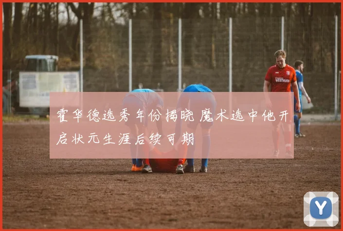 霍华德选秀年份揭晓 魔术选中他开启状元生涯后续可期