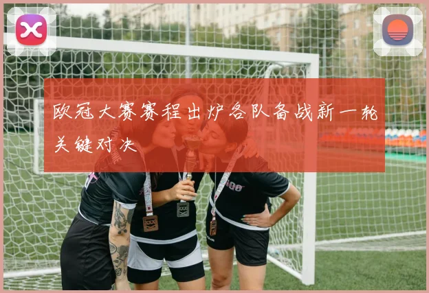 欧冠大赛赛程出炉各队备战新一轮关键对决