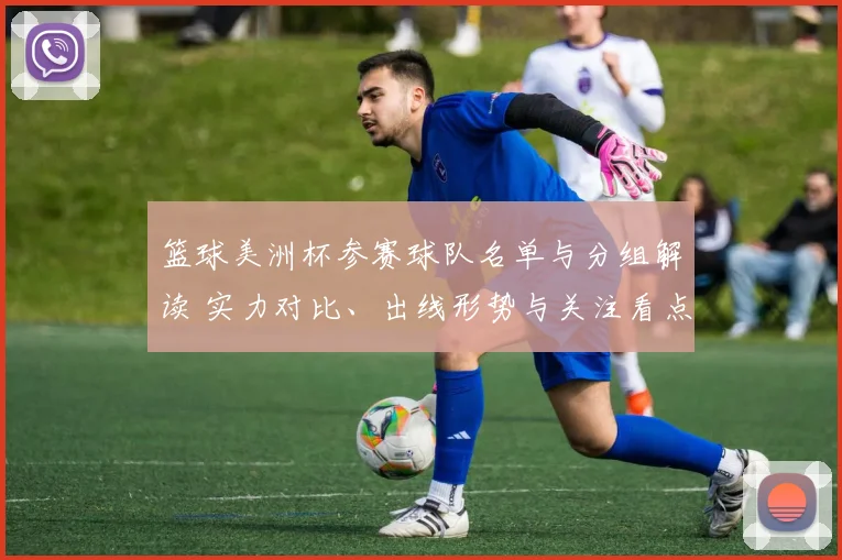 篮球美洲杯参赛球队名单与分组解读 实力对比、出线形势与关注看点