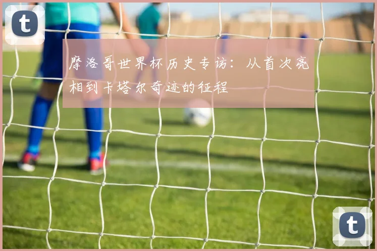 摩洛哥世界杯历史专访:从首次亮相到卡塔尔奇迹的征程