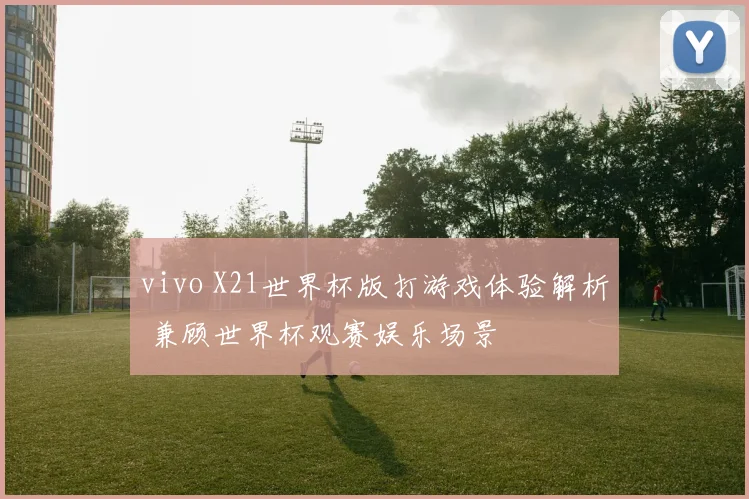 vivo X21世界杯版打游戏体验解析 兼顾世界杯观赛娱乐场景
