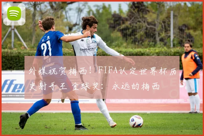 外媒祝贺梅西！FIFA认定世界杯历史射手王 金球奖：永远的梅西